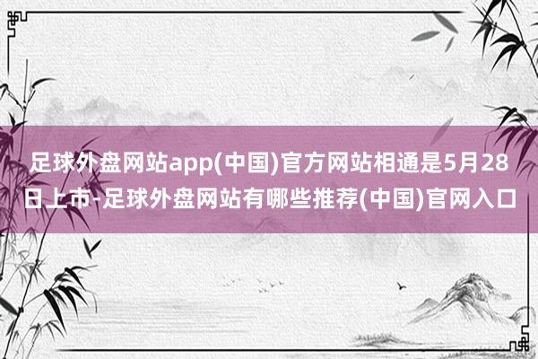 足球外盘网站app(中国)官方网站相通是5月28日上市-足球外盘网站有哪些推荐(中国)官网入口