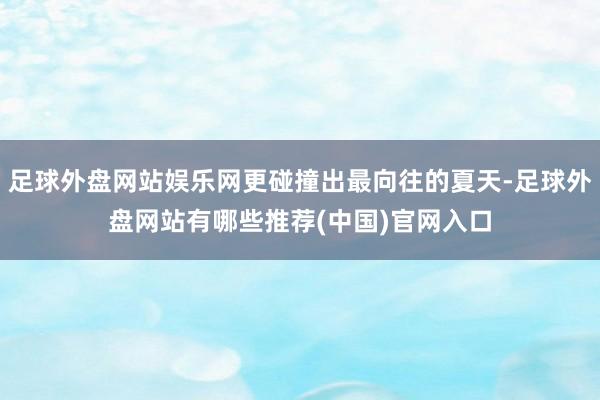足球外盘网站娱乐网更碰撞出最向往的夏天-足球外盘网站有哪些推荐(中国)官网入口