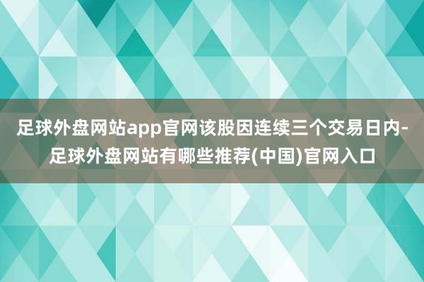 足球外盘网站app官网该股因连续三个交易日内-足球外盘网站有哪些推荐(中国)官网入口