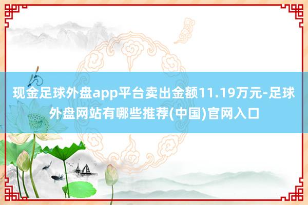 现金足球外盘app平台卖出金额11.19万元-足球外盘网站有哪些推荐(中国)官网入口