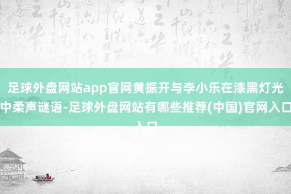 足球外盘网站app官网黄振开与李小乐在漆黑灯光中柔声谜语-足球外盘网站有哪些推荐(中国)官网入口