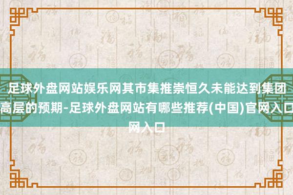 足球外盘网站娱乐网其市集推崇恒久未能达到集团高层的预期-足球外盘网站有哪些推荐(中国)官网入口