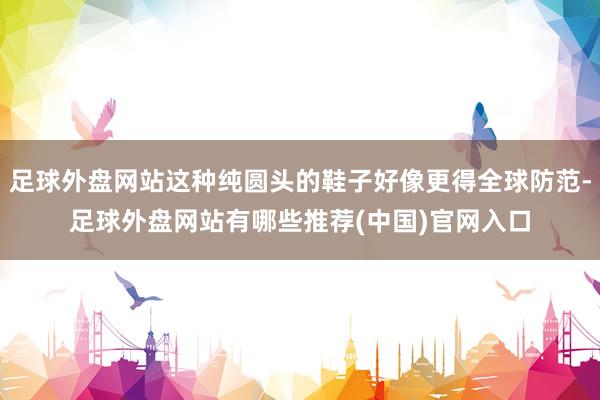 足球外盘网站这种纯圆头的鞋子好像更得全球防范-足球外盘网站有哪些推荐(中国)官网入口