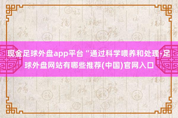 现金足球外盘app平台“通过科学喂养和处理-足球外盘网站有哪些推荐(中国)官网入口