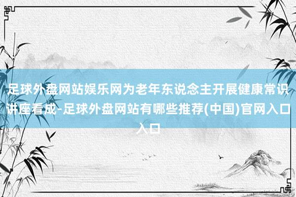 足球外盘网站娱乐网为老年东说念主开展健康常识讲座看成-足球外盘网站有哪些推荐(中国)官网入口