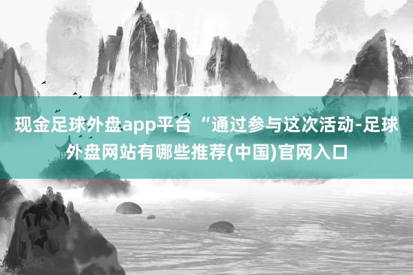 现金足球外盘app平台 “通过参与这次活动-足球外盘网站有哪些推荐(中国)官网入口