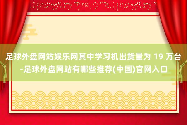 足球外盘网站娱乐网其中学习机出货量为 19 万台-足球外盘网站有哪些推荐(中国)官网入口