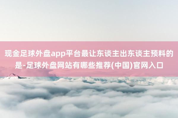 现金足球外盘app平台最让东谈主出东谈主预料的是-足球外盘网站有哪些推荐(中国)官网入口