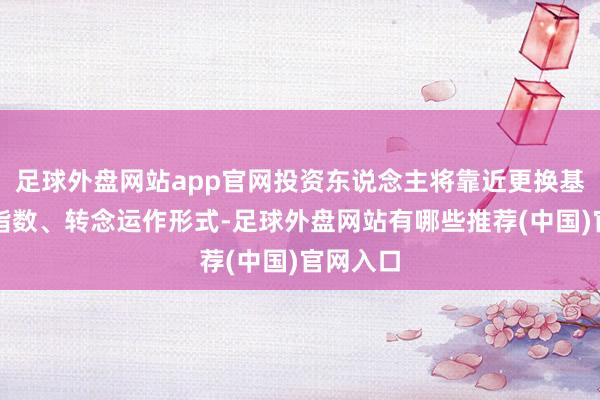 足球外盘网站app官网投资东说念主将靠近更换基金标的指数、转念运作形式-足球外盘网站有哪些推荐(中国)官网入口