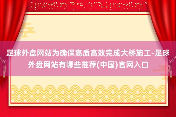 足球外盘网站　　为确保高质高效完成大桥施工-足球外盘网站有哪些推荐(中国)官网入口