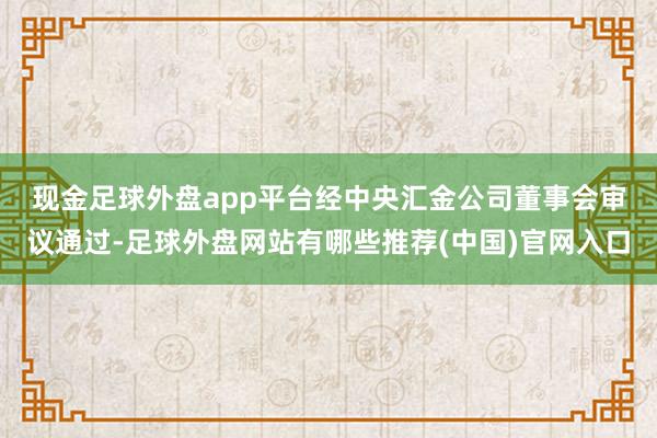 现金足球外盘app平台　　经中央汇金公司董事会审议通过-足球外盘网站有哪些推荐(中国)官网入口