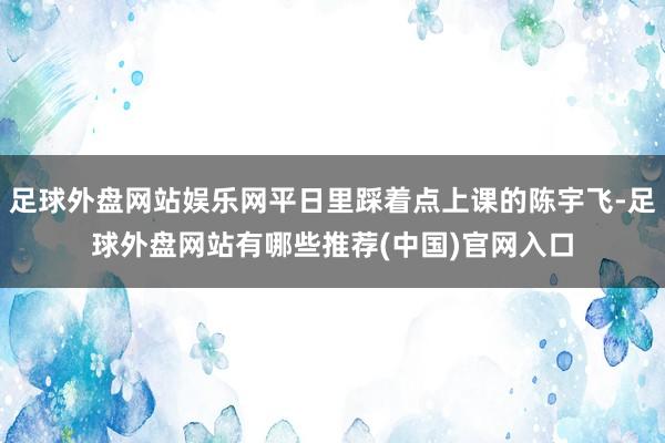 足球外盘网站娱乐网平日里踩着点上课的陈宇飞-足球外盘网站有哪些推荐(中国)官网入口