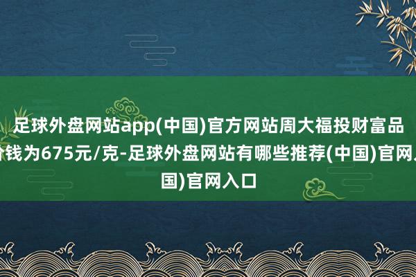 足球外盘网站app(中国)官方网站周大福投财富品的价钱为675元/克-足球外盘网站有哪些推荐(中国)官网入口