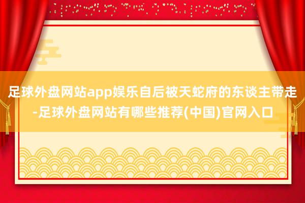 足球外盘网站app娱乐自后被天蛇府的东谈主带走-足球外盘网站有哪些推荐(中国)官网入口