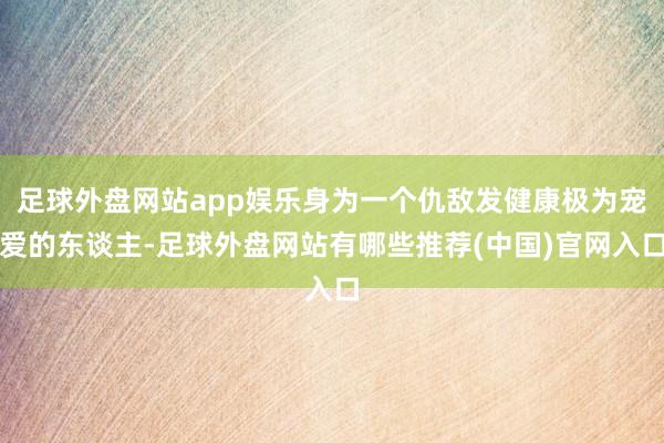 足球外盘网站app娱乐身为一个仇敌发健康极为宠爱的东谈主-足球外盘网站有哪些推荐(中国)官网入口