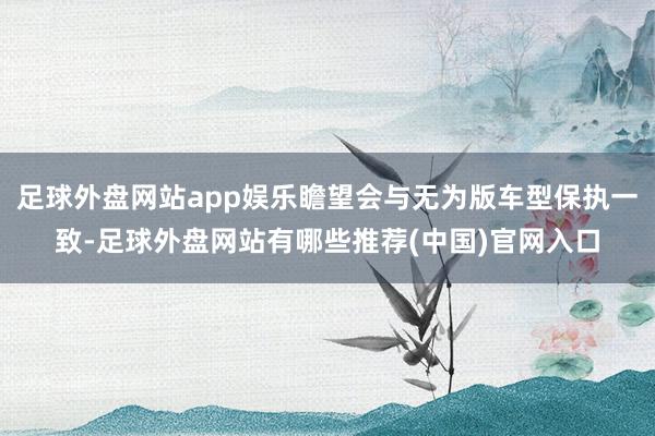 足球外盘网站app娱乐瞻望会与无为版车型保执一致-足球外盘网站有哪些推荐(中国)官网入口