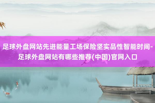 足球外盘网站先进能量工场保险坚实品性智能时间-足球外盘网站有哪些推荐(中国)官网入口
