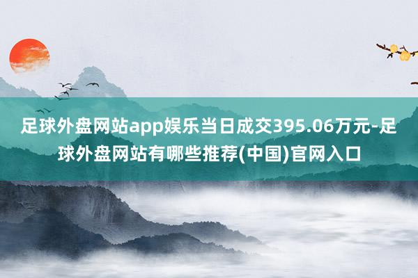 足球外盘网站app娱乐当日成交395.06万元-足球外盘网站有哪些推荐(中国)官网入口