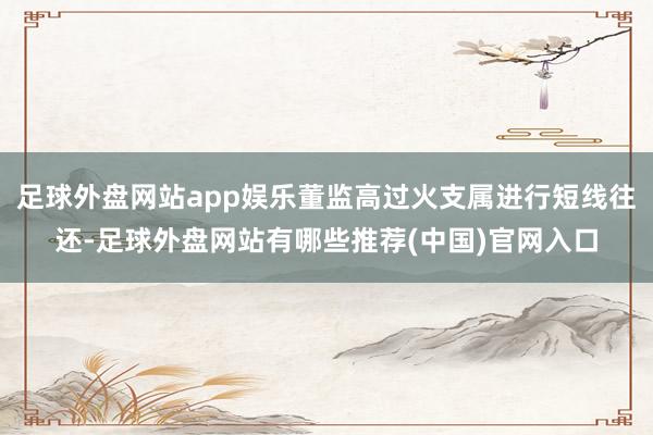 足球外盘网站app娱乐董监高过火支属进行短线往还-足球外盘网站有哪些推荐(中国)官网入口