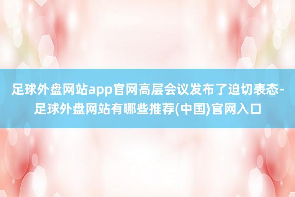 足球外盘网站app官网高层会议发布了迫切表态-足球外盘网站有哪些推荐(中国)官网入口