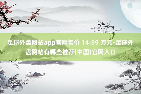 足球外盘网站app官网售价 14.99 万元-足球外盘网站有哪些推荐(中国)官网入口