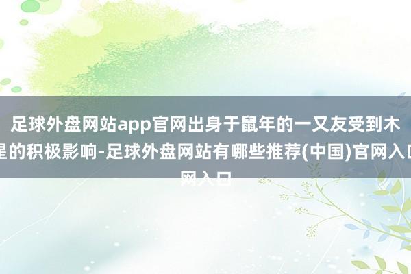 足球外盘网站app官网出身于鼠年的一又友受到木星的积极影响-足球外盘网站有哪些推荐(中国)官网入口