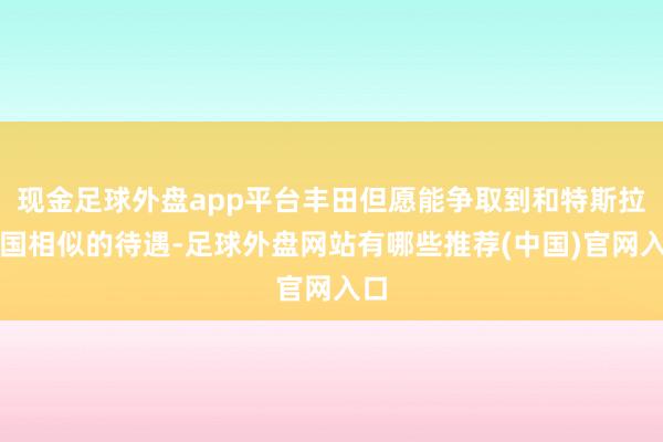 现金足球外盘app平台丰田但愿能争取到和特斯拉中国相似的待遇-足球外盘网站有哪些推荐(中国)官网入口