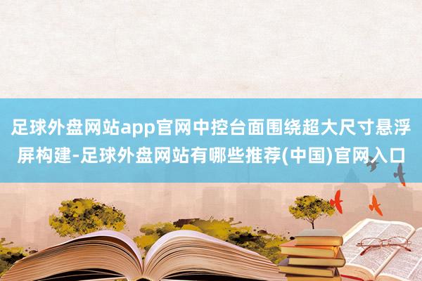 足球外盘网站app官网中控台面围绕超大尺寸悬浮屏构建-足球外盘网站有哪些推荐(中国)官网入口