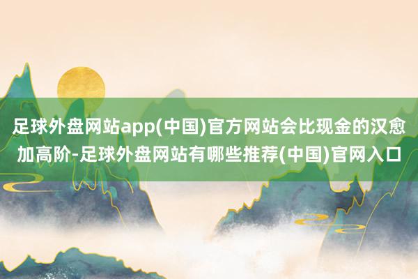 足球外盘网站app(中国)官方网站会比现金的汉愈加高阶-足球外盘网站有哪些推荐(中国)官网入口