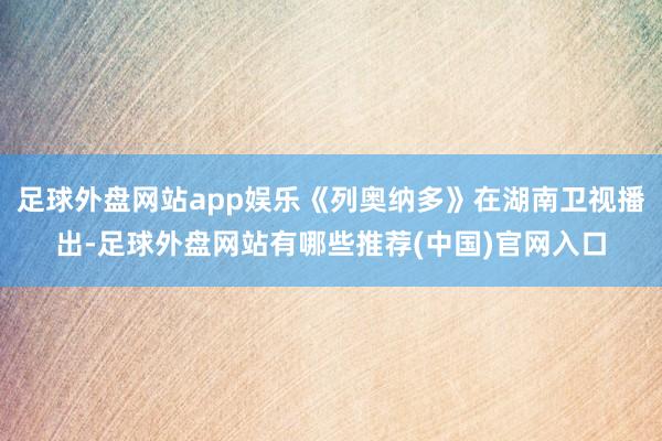 足球外盘网站app娱乐《列奥纳多》在湖南卫视播出-足球外盘网站有哪些推荐(中国)官网入口