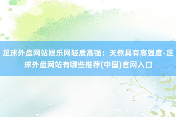 足球外盘网站娱乐网轻质高强：天然具有高强度-足球外盘网站有哪些推荐(中国)官网入口