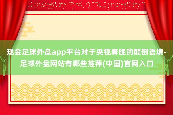 现金足球外盘app平台对于央视春晚的颠倒语境-足球外盘网站有哪些推荐(中国)官网入口