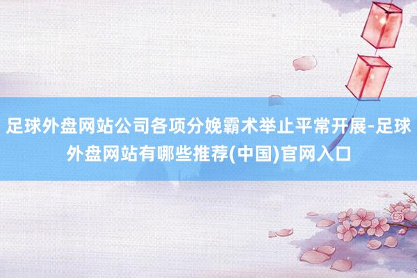 足球外盘网站公司各项分娩霸术举止平常开展-足球外盘网站有哪些推荐(中国)官网入口