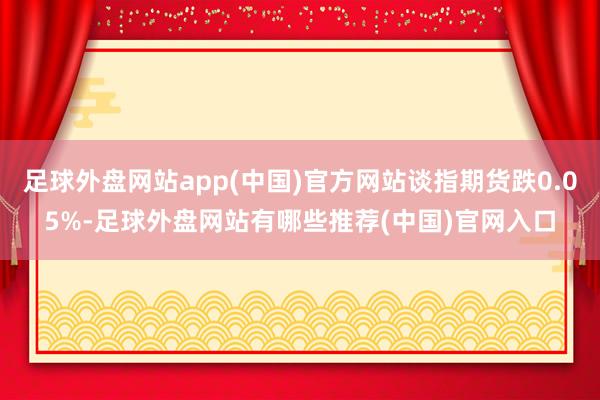 足球外盘网站app(中国)官方网站谈指期货跌0.05%-足球外盘网站有哪些推荐(中国)官网入口