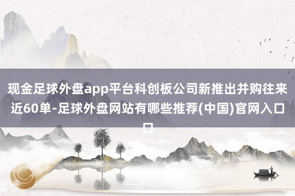 现金足球外盘app平台科创板公司新推出并购往来近60单-足球外盘网站有哪些推荐(中国)官网入口