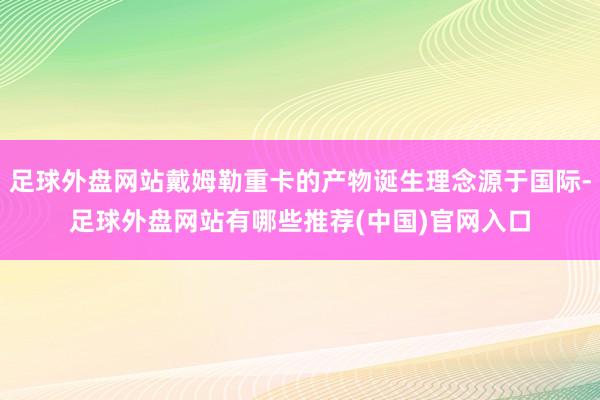 足球外盘网站戴姆勒重卡的产物诞生理念源于国际-足球外盘网站有哪些推荐(中国)官网入口