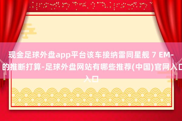 现金足球外盘app平台该车接纳雷同星舰 7 EM-i 的推断打算-足球外盘网站有哪些推荐(中国)官网入口