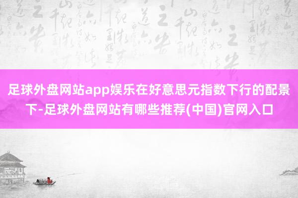 足球外盘网站app娱乐在好意思元指数下行的配景下-足球外盘网站有哪些推荐(中国)官网入口