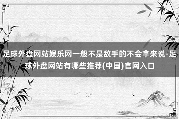 足球外盘网站娱乐网一般不是敌手的不会拿来说-足球外盘网站有哪些推荐(中国)官网入口