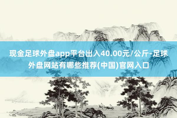 现金足球外盘app平台出入40.00元/公斤-足球外盘网站有哪些推荐(中国)官网入口