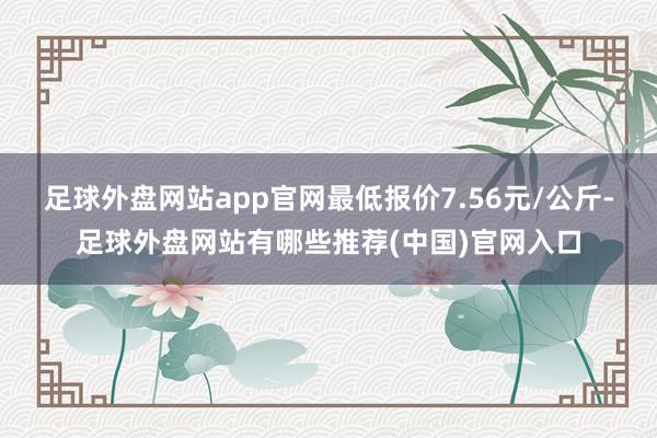 足球外盘网站app官网最低报价7.56元/公斤-足球外盘网站有哪些推荐(中国)官网入口