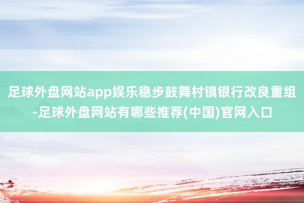 足球外盘网站app娱乐稳步鼓舞村镇银行改良重组-足球外盘网站有哪些推荐(中国)官网入口