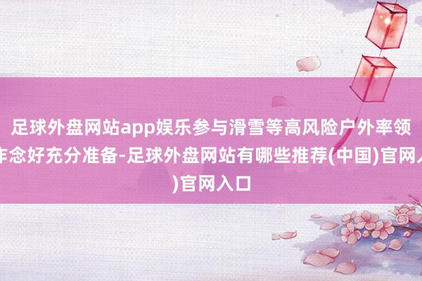 足球外盘网站app娱乐参与滑雪等高风险户外率领时作念好充分准备-足球外盘网站有哪些推荐(中国)官网入口