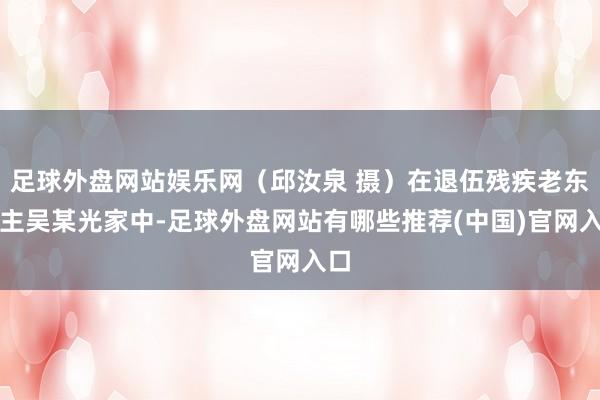 足球外盘网站娱乐网（邱汝泉 摄）在退伍残疾老东谈主吴某光家中-足球外盘网站有哪些推荐(中国)官网入口