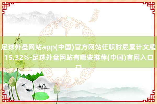 足球外盘网站app(中国)官方网站任职时辰累计文牍15.32%-足球外盘网站有哪些推荐(中国)官网入口