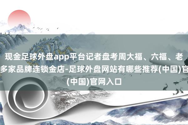 现金足球外盘app平台记者盘考周大福、六福、老凤祥等多家品牌连锁金店-足球外盘网站有哪些推荐(中国)官网入口