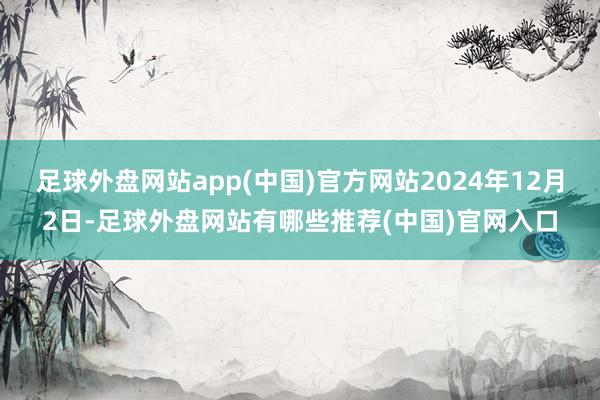 足球外盘网站app(中国)官方网站2024年12月2日-足球外盘网站有哪些推荐(中国)官网入口