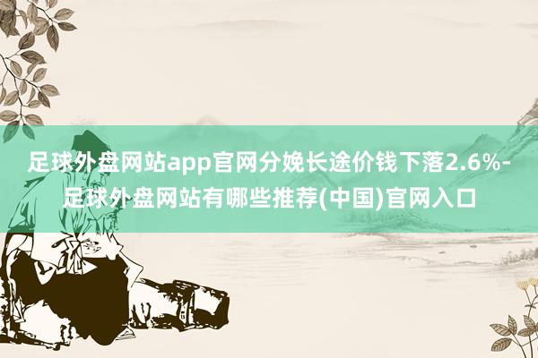 足球外盘网站app官网分娩长途价钱下落2.6%-足球外盘网站有哪些推荐(中国)官网入口