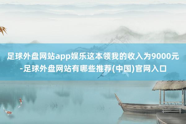 足球外盘网站app娱乐这本领我的收入为9000元-足球外盘网站有哪些推荐(中国)官网入口