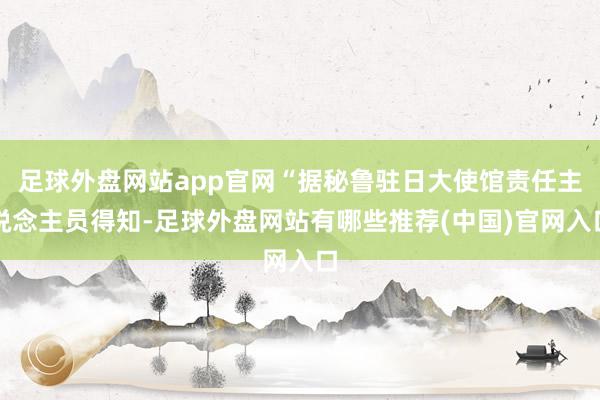 足球外盘网站app官网“据秘鲁驻日大使馆责任主说念主员得知-足球外盘网站有哪些推荐(中国)官网入口